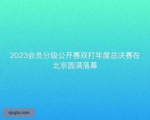 2023会员分级公开赛双打年度总决赛在北京圆满落幕