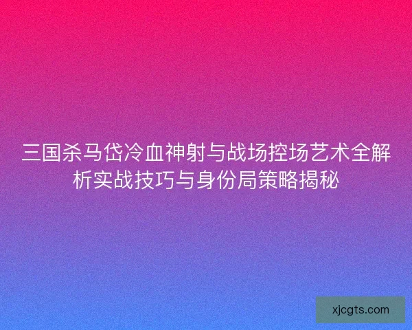 三国杀马岱冷血神射与战场控场艺术全解析实战技巧与身份局策略揭秘 三国杀马岱冷血神射与战场控场艺术全解析实战技巧与身份局策略揭秘
