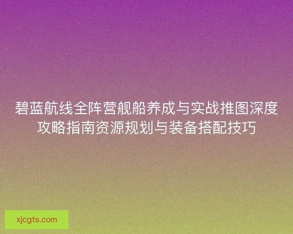 碧蓝航线全阵营舰船养成与实战推图深度攻略指南资源规划与装备搭配技巧 碧蓝航线全阵营舰船养成与实战推图深度攻略指南资源规划与装备搭配技巧