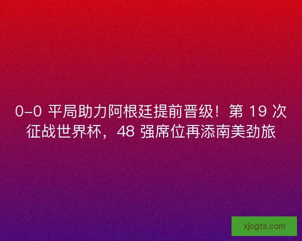 0-0 平局助力阿根廷提前晋级！第 19 次征战世界杯，48 强席位再添南美劲旅
