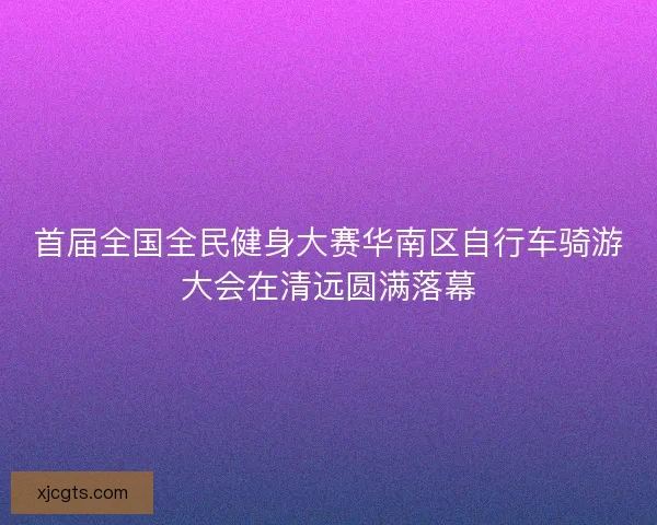 首届全国全民健身大赛华南区自行车骑游大会在清远圆满落幕
