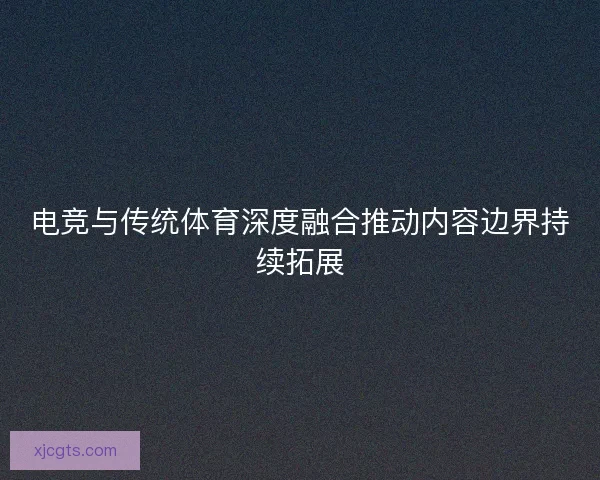 电竞与传统体育深度融合推动内容边界持续拓展