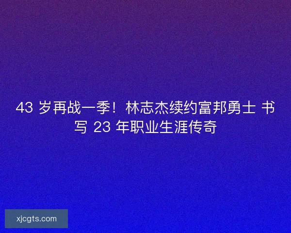 43 岁再战一季！林志杰续约富邦勇士 书写 23 年职业生涯传奇