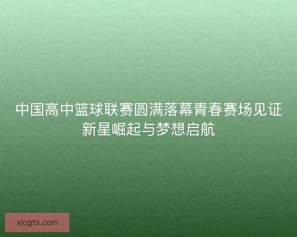 中国高中篮球联赛圆满落幕青春赛场见证新星崛起与梦想启航