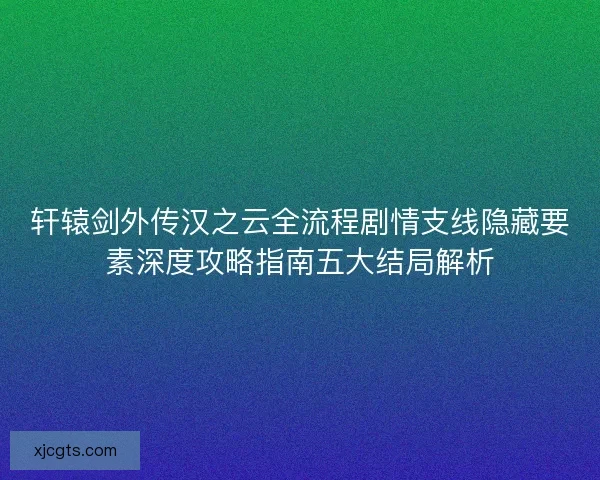轩辕剑外传汉之云全流程剧情支线隐藏要素深度攻略指南五大结局解析 轩辕剑外传汉之云全流程剧情支线隐藏要素深度攻略指南五大结局解析