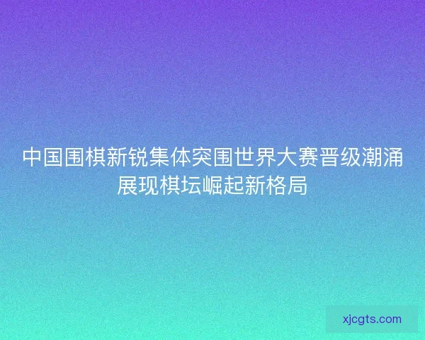 中国围棋新锐集体突围世界大赛晋级潮涌展现棋坛崛起新格局 中国围棋新锐集体突围世界大赛晋级潮涌展现棋坛崛起新格局