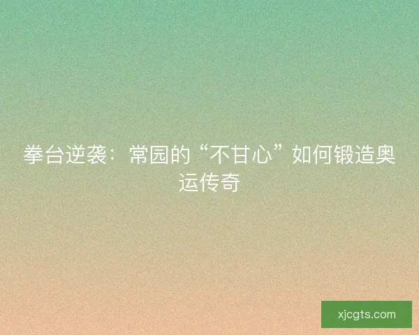 拳台逆袭：常园的 “不甘心” 如何锻造奥运传奇