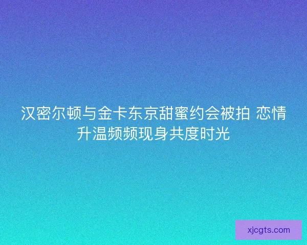 汉密尔顿与金卡东京甜蜜约会被拍 恋情升温频频现身共度时光 汉密尔顿与金卡东京甜蜜约会被拍 恋情升温频频现身共度时光