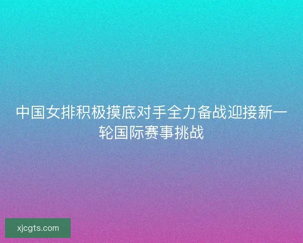中国女排积极摸底对手全力备战迎接新一轮国际赛事挑战