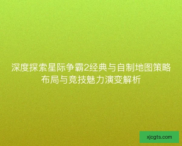 深度探索星际争霸2经典与自制地图策略布局与竞技魅力演变解析