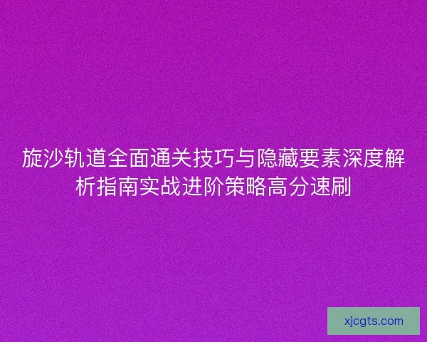 旋沙轨道全面通关技巧与隐藏要素深度解析指南实战进阶策略高分速刷 旋沙轨道全面通关技巧与隐藏要素深度解析指南实战进阶策略高分速刷