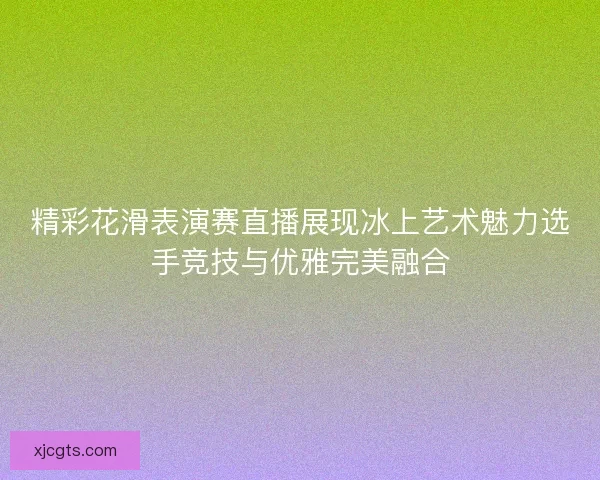 精彩花滑表演赛直播展现冰上艺术魅力选手竞技与优雅完美融合 精彩花滑表演赛直播展现冰上艺术魅力选手竞技与优雅完美融合