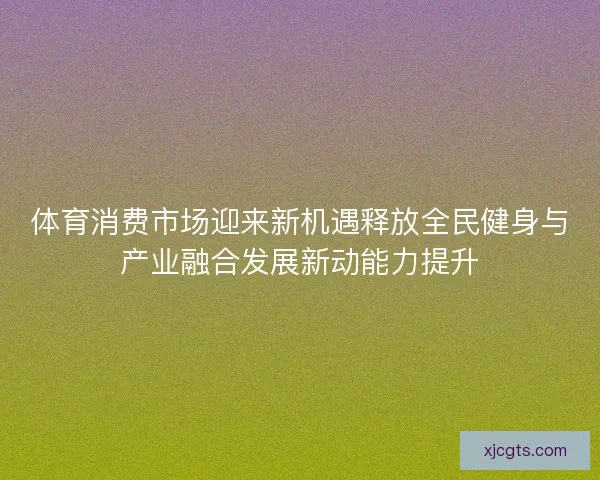 体育消费市场迎来新机遇释放全民健身与产业融合发展新动能力提升