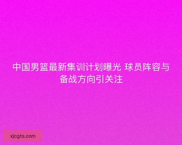 中国男篮最新集训计划曝光 球员阵容与备战方向引关注 中国男篮最新集训计划曝光 球员阵容与备战方向引关注