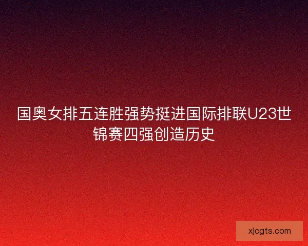 国奥女排五连胜强势挺进国际排联U23世锦赛四强创造历史 国奥女排五连胜强势挺进国际排联U23世锦赛四强创造历史