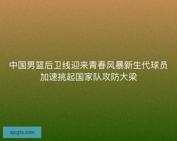中国男篮后卫线迎来青春风暴新生代球员加速挑起国家队攻防大梁