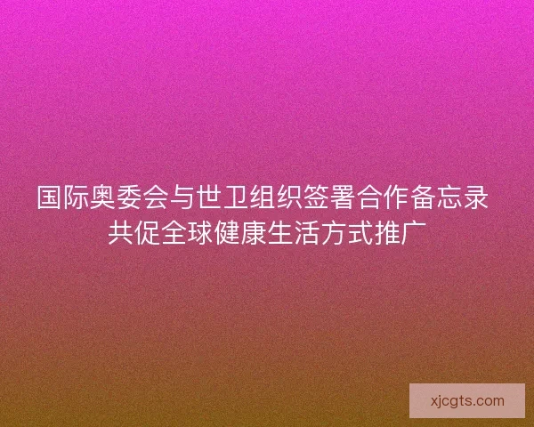 国际奥委会与世卫组织签署合作备忘录 共促全球健康生活方式推广 国际奥委会与世卫组织签署合作备忘录 共促全球健康生活方式推广